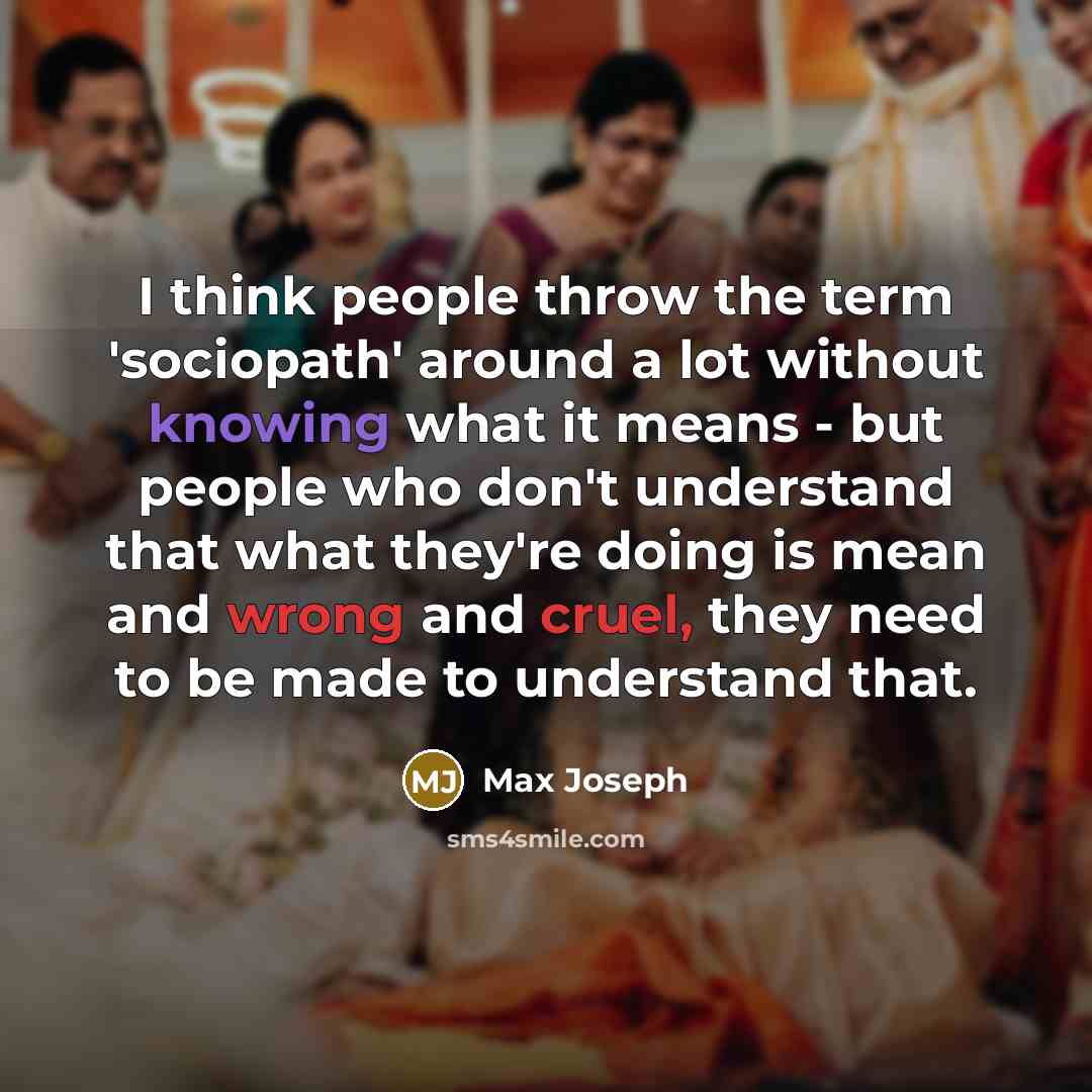 “I think people throw the term 'sociopath' around a lot without knowing what it means - but people who don't understand that what they're doing is mean and wrong and cruel, they need to be made to understand that.” quote by Max Joseph