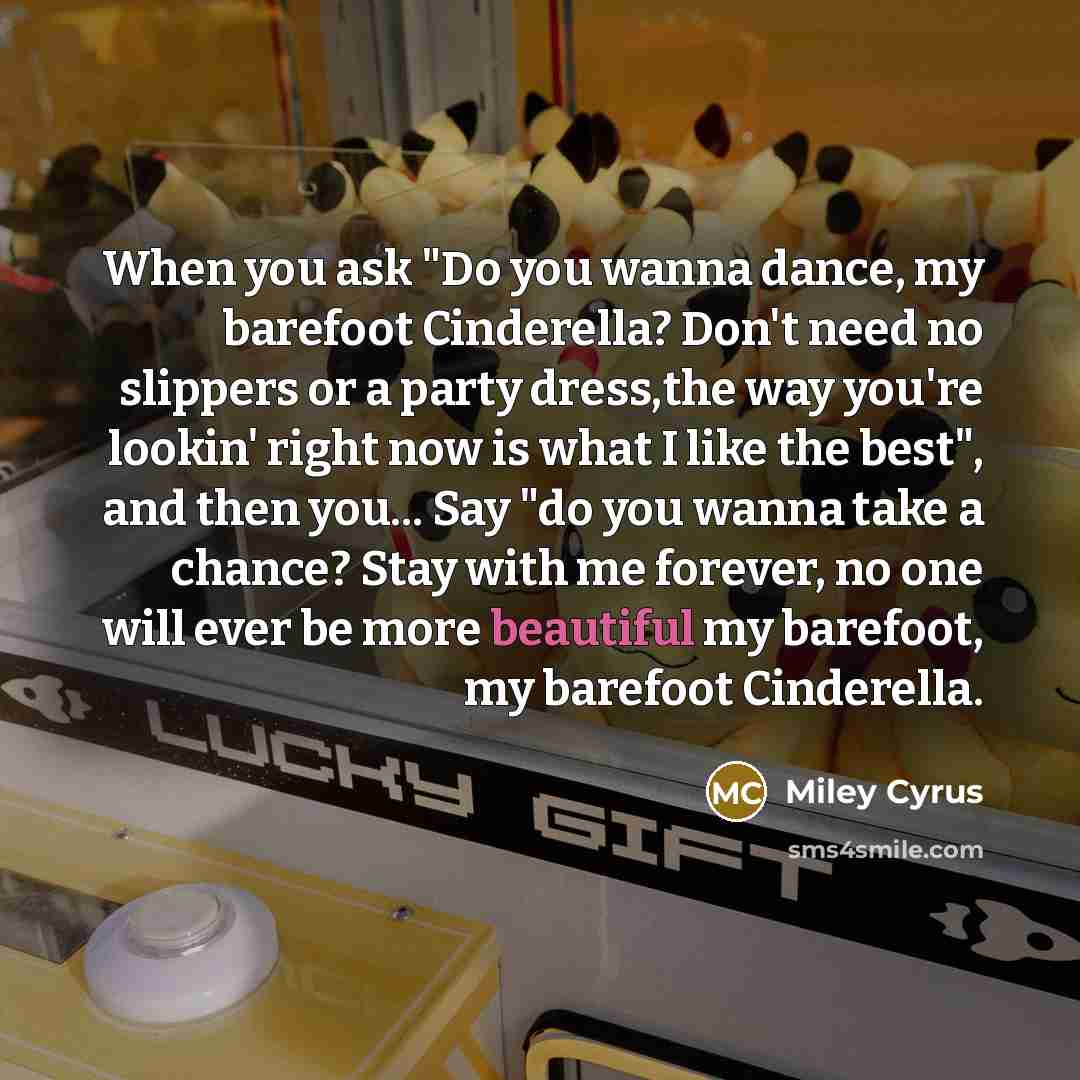 “When you ask "Do you wanna dance, my barefoot Cinderella? Don't need no slippers or a party dress,the way you're lookin' right now is what I like the best", and then you... Say "do you wanna take a chance? Stay with me forever, no one will ever be more beautiful my barefoot, my barefoot Cinderella.” quote by Miley Cyrus