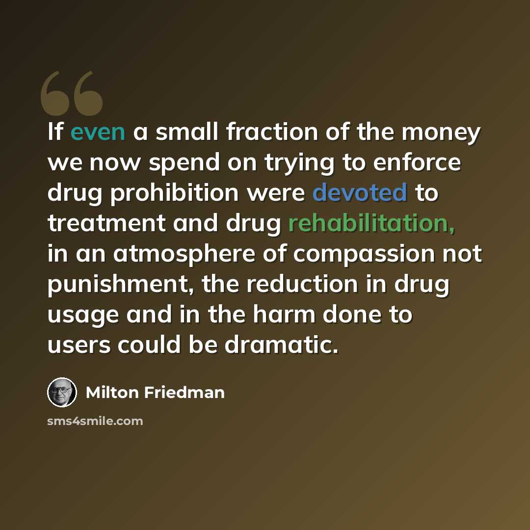 “If even a small fraction of the money we now spend on trying to enforce drug prohibition were devoted to treatment and drug rehabilitation, in an atmosphere of compassion not punishment, the reduction in drug usage and in the harm done to users could be dramatic.” quote by Milton Friedman