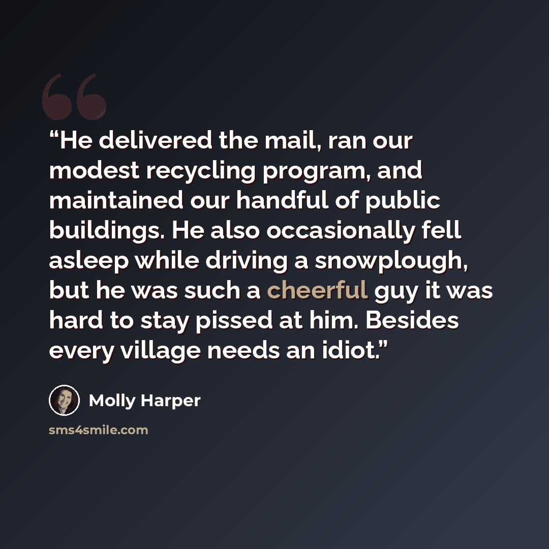 “He delivered the mail, ran our modest recycling program, and maintained our handful of public buildings. He also occasionally fell asleep while driving a snowplough, but he was such a cheerful guy it was hard to stay pissed at him. Besides every village needs an idiot.” quote by Molly Harper