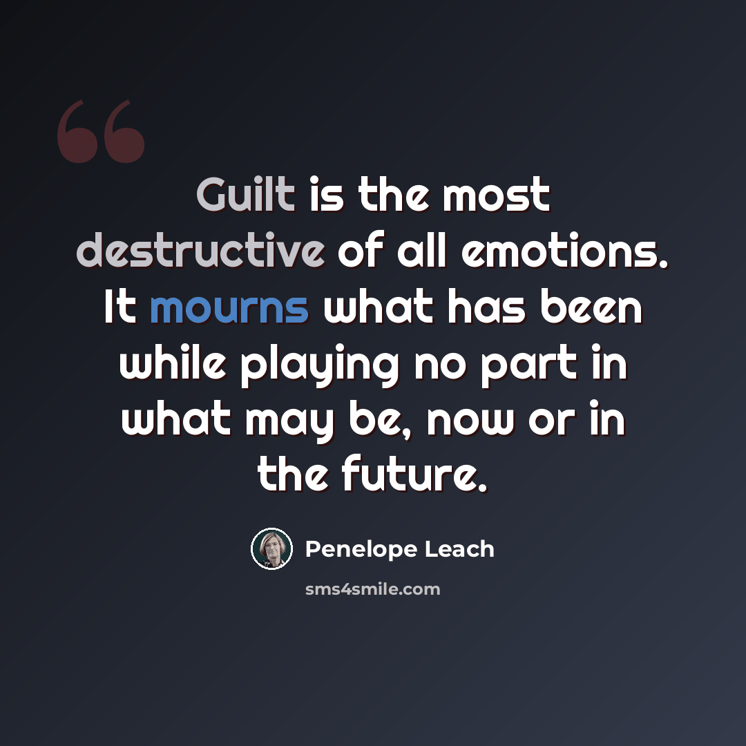 “Guilt is the most destructive of all emotions. It mourns what has been while playing no part in what may be, now or in the future.” quote by Penelope Leach
