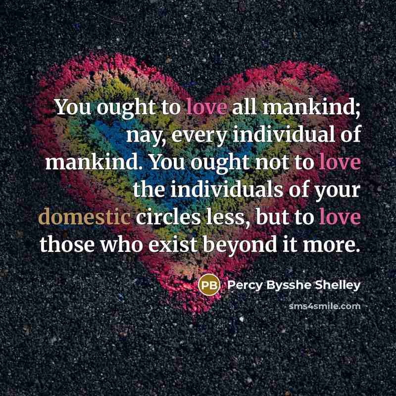 “You ought to love all mankind; nay, every individual of mankind. You ought not to love the individuals of your domestic circles less, but to love those who exist beyond it more.” quote by Percy Bysshe Shelley