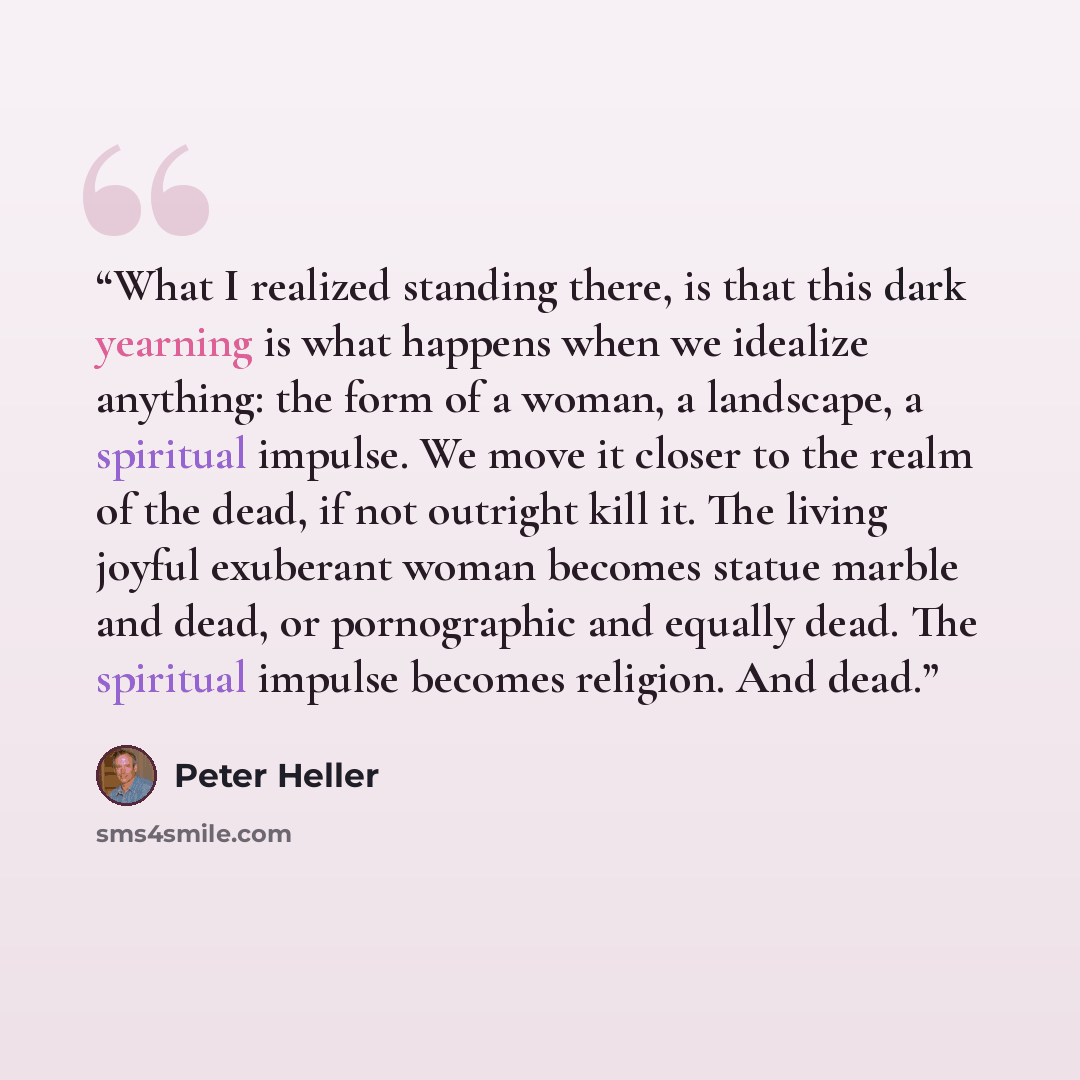 “What I realized standing there, is that this dark yearning is what happens when we idealize anything: the form of a woman, a landscape, a spiritual impulse. We move it closer to the realm of the dead, if not outright kill it. The living joyful exuberant woman becomes statue marble and dead, or…” quote by Peter Heller