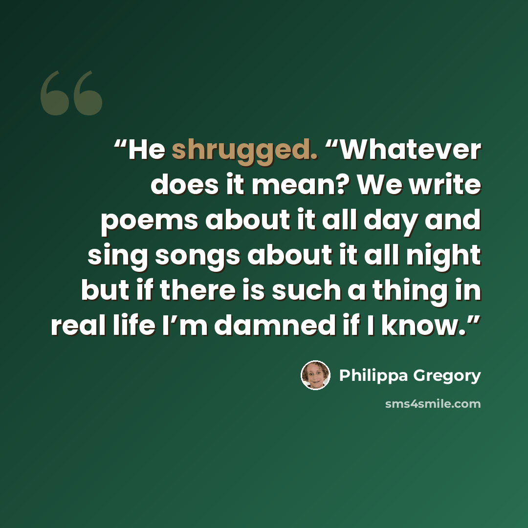 “He shrugged. “Whatever does it mean? We write poems about it all day and sing songs about it all night but if there is such a thing in real life I’m damned if I know.” quote by Philippa Gregory