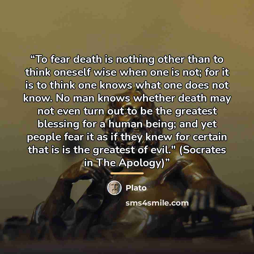“To fear death is nothing other than to think oneself wise when one is not; for it is to think one knows what one does not know. No man knows whether death may not even turn out to be the greatest blessing for a human being; and yet people fear it as if they knew for certain that is is the greatest…” quote by Plato