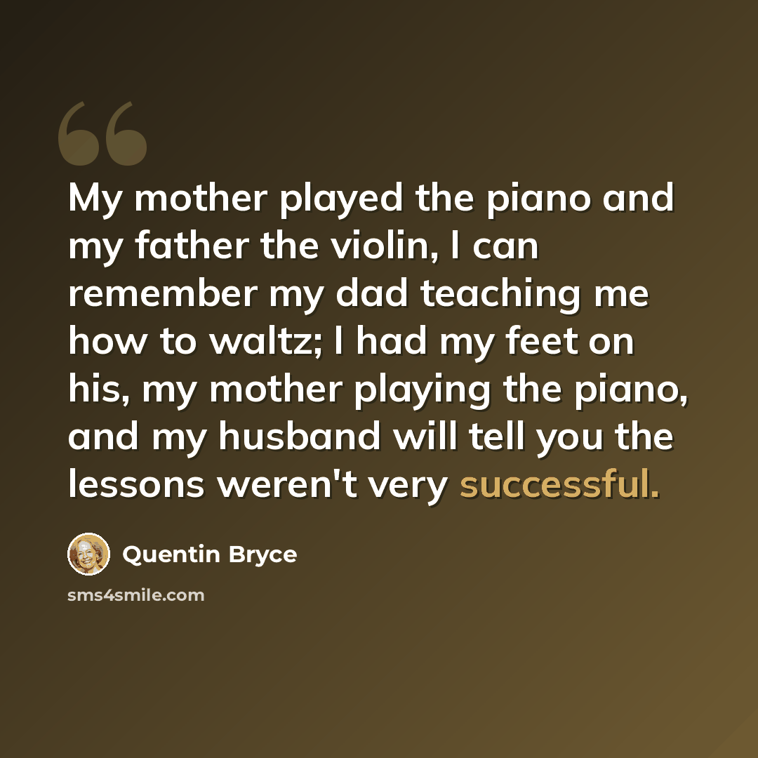 “My mother played the piano and my father the violin, I can remember my dad teaching me how to waltz; I had my feet on his, my mother playing the piano, and my husband will tell you the lessons weren't very successful.” quote by Quentin Bryce