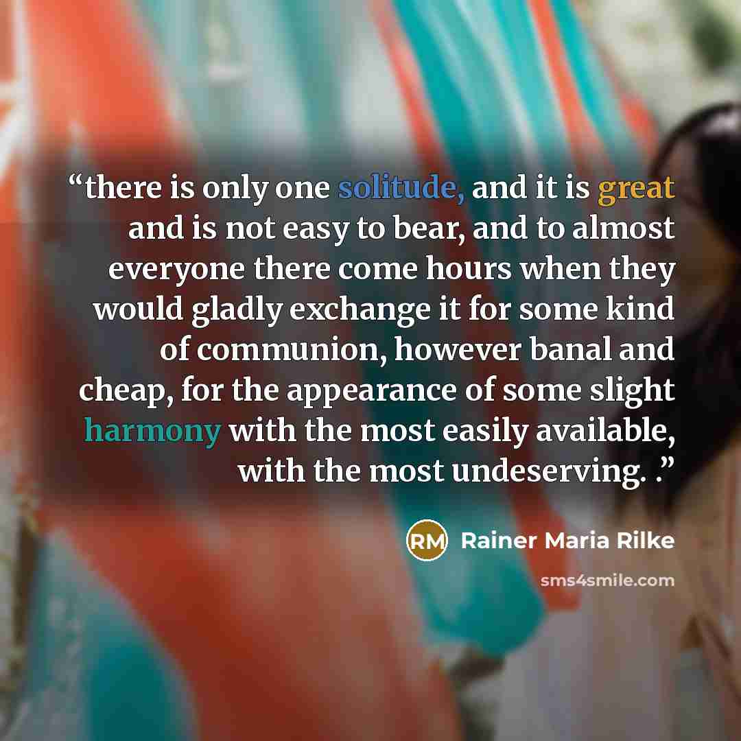 “there is only one solitude, and it is great and is not easy to bear, and to almost everyone there come hours when they would gladly exchange it for some kind of communion, however banal and cheap, for the appearance of some slight harmony with the most easily available, with the most undeserving. .” quote by Rainer Maria Rilke