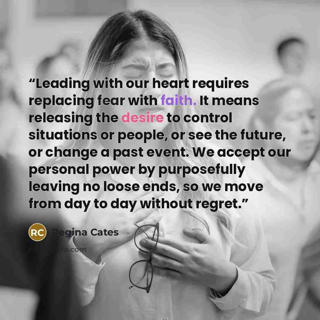 “Leading with our heart requires replacing fear with faith. It means releasing the desire to control situations or people, or see the future, or change a past event. We accept our personal power by purposefully leaving no loose ends, so we move from day to day without regret.” quote by Regina Cates