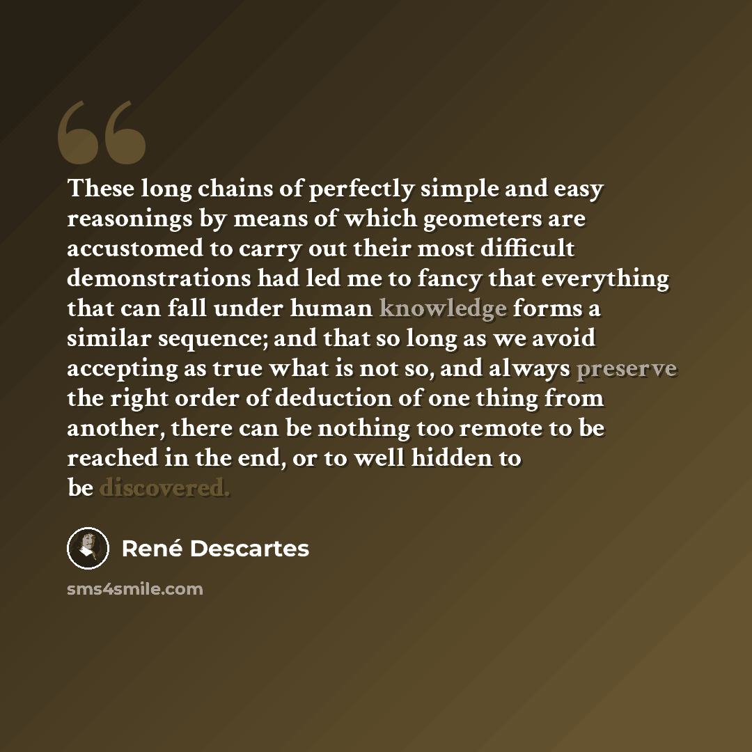 “These long chains of perfectly simple and easy reasonings by means of which geometers are accustomed to carry out their most difficult demonstrations had led me to fancy that everything that can fall under human knowledge forms a similar sequence; and that so long as we avoid accepting as true…” quote by Rene Descartes