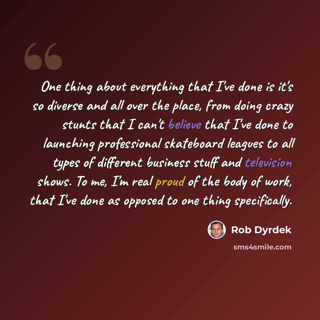 “One thing about everything that I've done is it's so diverse and all over the place, from doing crazy stunts that I can't believe that I've done to launching professional skateboard leagues to all types of different business stuff and television shows. To me, I'm real proud of the body of work…” quote by Rob Dyrdek