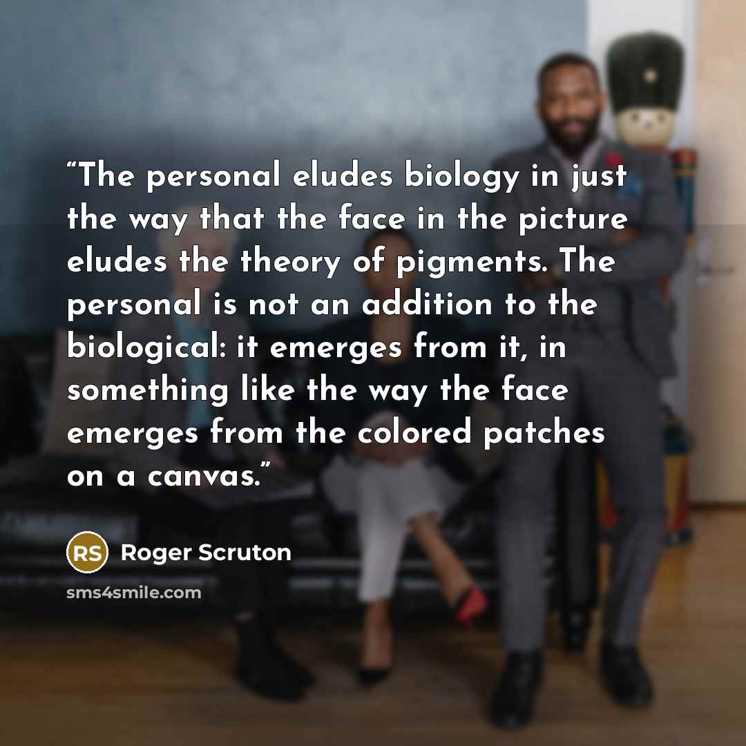 “The personal eludes biology in just the way that the face in the picture eludes the theory of pigments. The personal is not an addition to the biological: it emerges from it, in something like the way the face emerges from the colored patches on a canvas.” quote by Roger Scruton