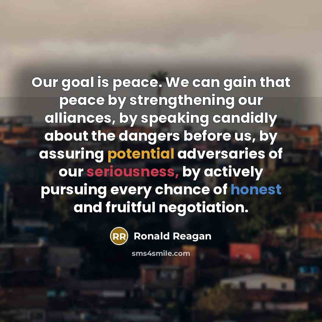 “Our goal is peace. We can gain that peace by strengthening our alliances, by speaking candidly about the dangers before us, by assuring potential adversaries of our seriousness, by actively pursuing every chance of honest and fruitful negotiation.” quote by Ronald Reagan