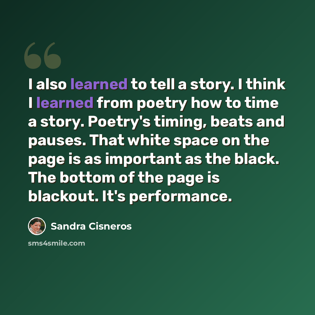 “I also learned to tell a story. I think I learned from poetry how to time a story. Poetry's timing, beats and pauses. That white space on the page is as important as the black. The bottom of the page is blackout. It's performance.” quote by Sandra Cisneros