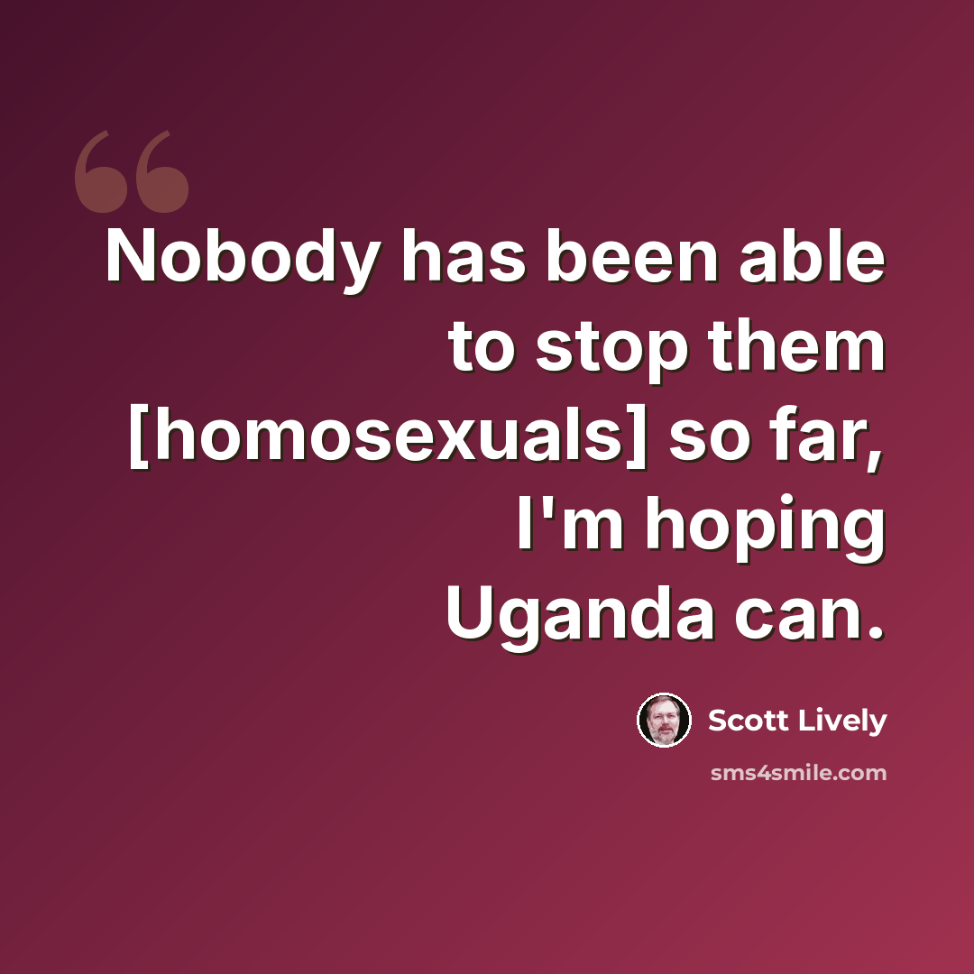 “Nobody has been able to stop them [homosexuals] so far, I'm hoping Uganda can.” quote by Scott Lively