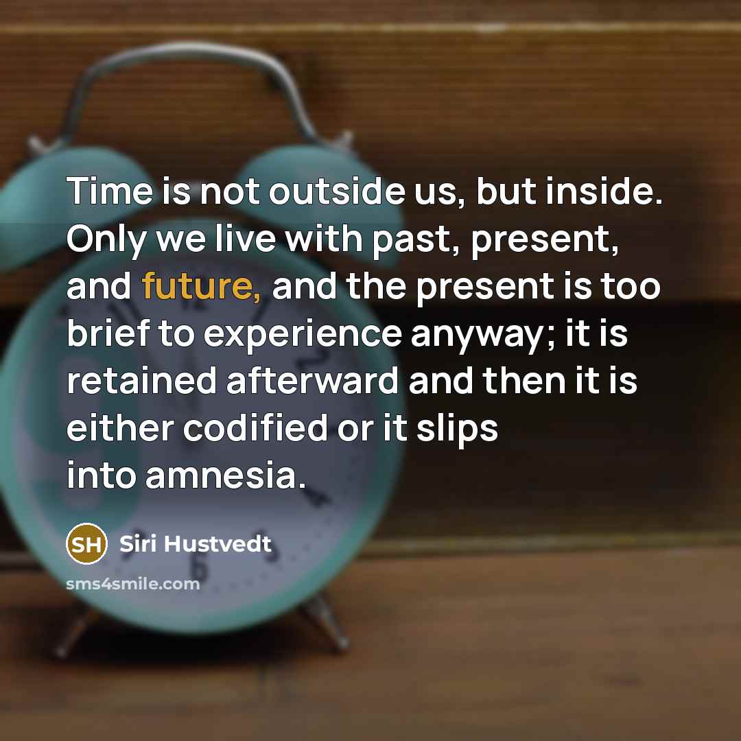 “Time is not outside us, but inside. Only we live with past, present, and future, and the present is too brief to experience anyway; it is retained afterward and then it is either codified or it slips into amnesia.” quote by Siri Hustvedt