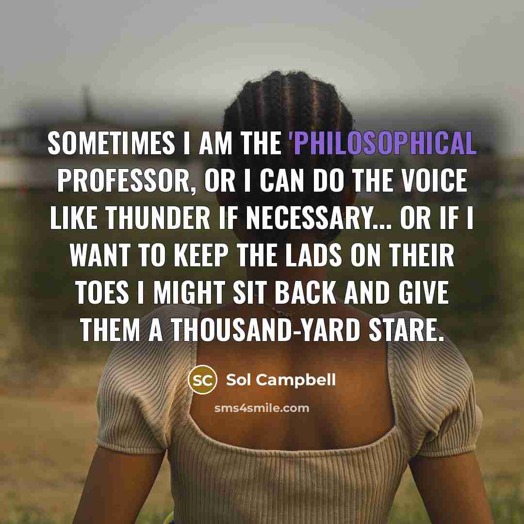 “Sometimes I am the 'philosophical professor, or I can do the voice like thunder if necessary... or if I want to keep the lads on their toes I might sit back and give them a thousand-yard stare.” quote by Sol Campbell