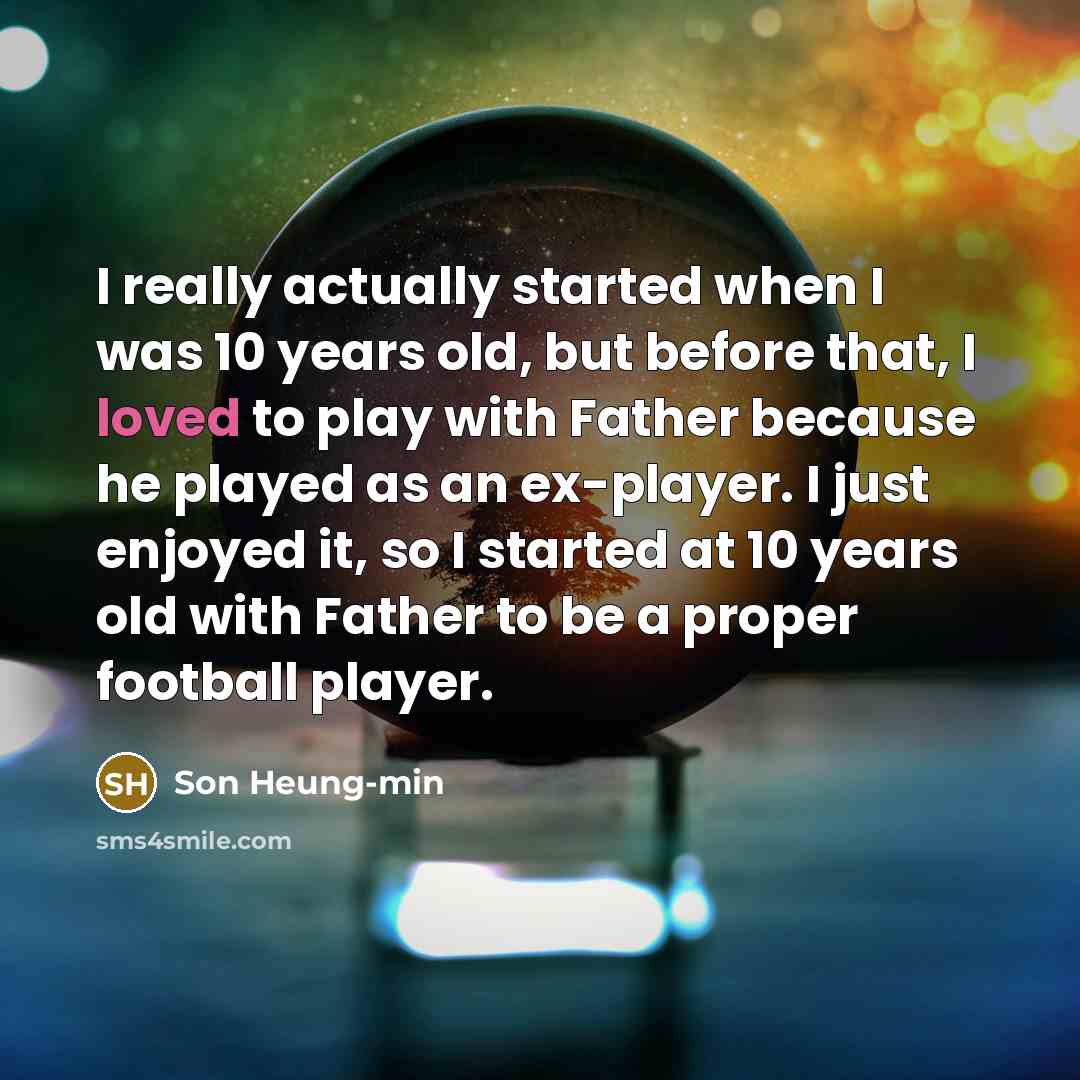 “I really actually started when I was 10 years old, but before that, I loved to play with Father because he played as an ex-player. I just enjoyed it, so I started at 10 years old with Father to be a proper football player.” quote by Son Heung-min
