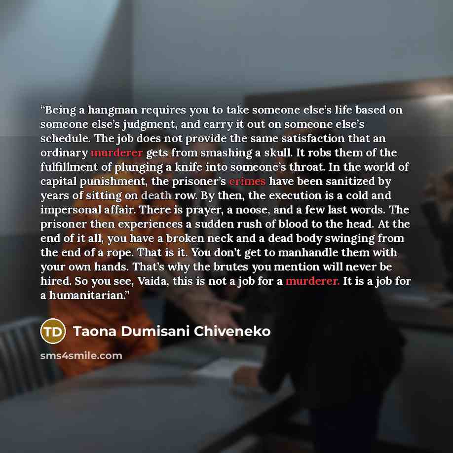 “Being a hangman requires you to take someone else’s life based on someone else’s judgment, and carry it out on someone else’s schedule. The job does not provide the same satisfaction that an ordinary murderer gets from smashing a skull. It robs them of the fulfillment of plunging a knife into…” quote by Taona Dumisani Chiveneko