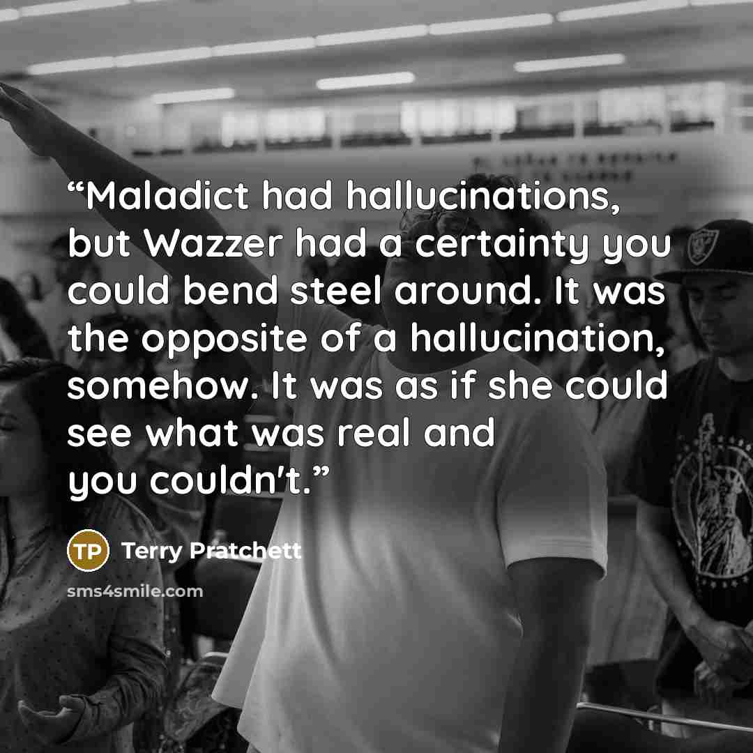“Maladict had hallucinations, but Wazzer had a certainty you could bend steel around. It was the opposite of a hallucination, somehow. It was as if she could see what was real and you couldn't.” quote by Terry Pratchett