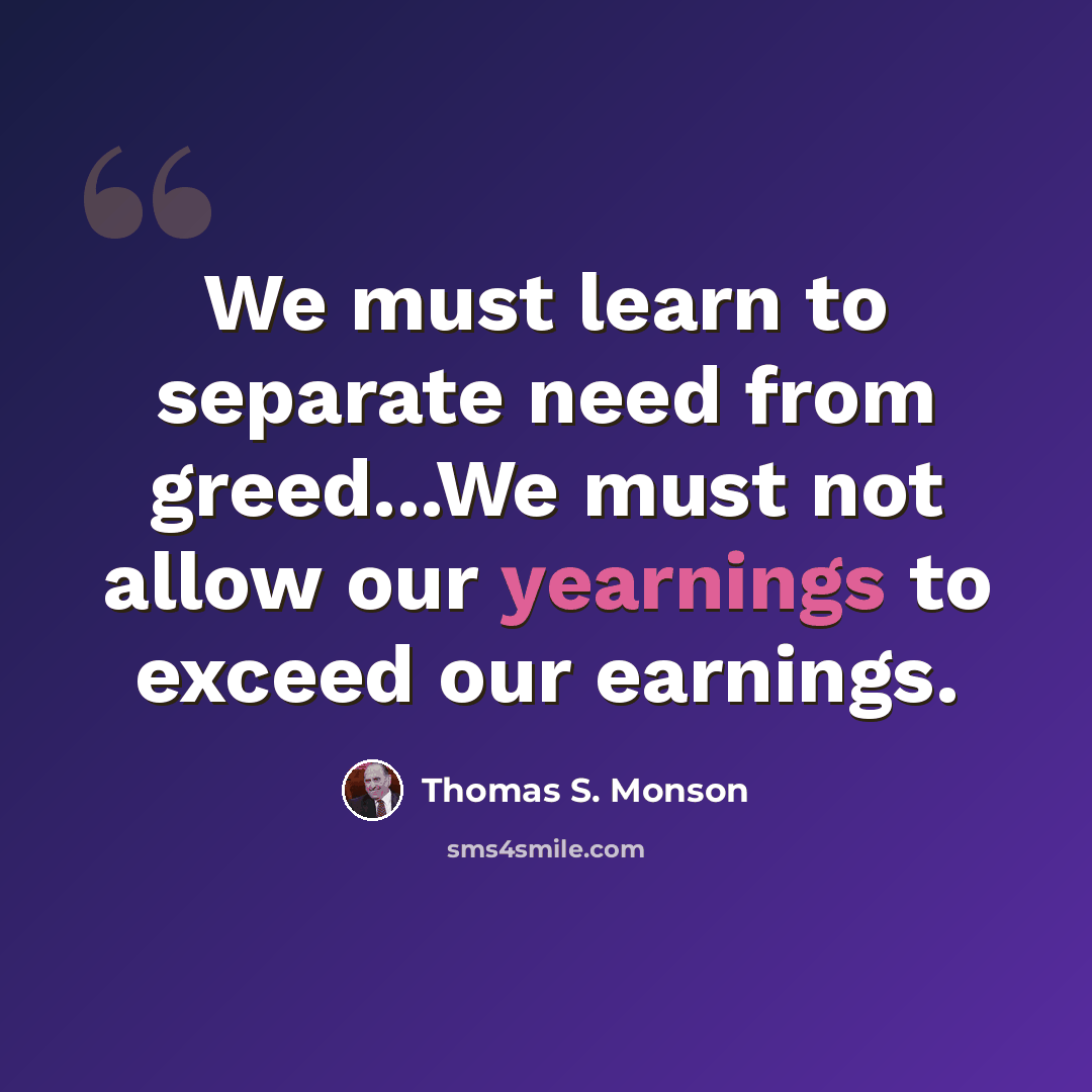 “We must learn to separate need from greed...We must not allow our yearnings to exceed our earnings.” quote by Thomas S. Monson