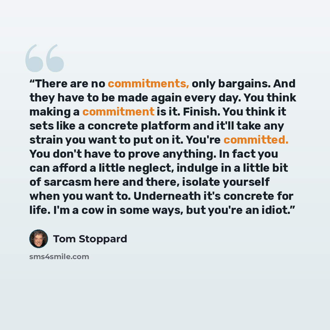 “There are no commitments, only bargains. And they have to be made again every day. You think making a commitment is it. Finish. You think it sets like a concrete platform and it'll take any strain you want to put on it. You're committed. You don't have to prove anything. In fact you can afford a…” quote by Tom Stoppard