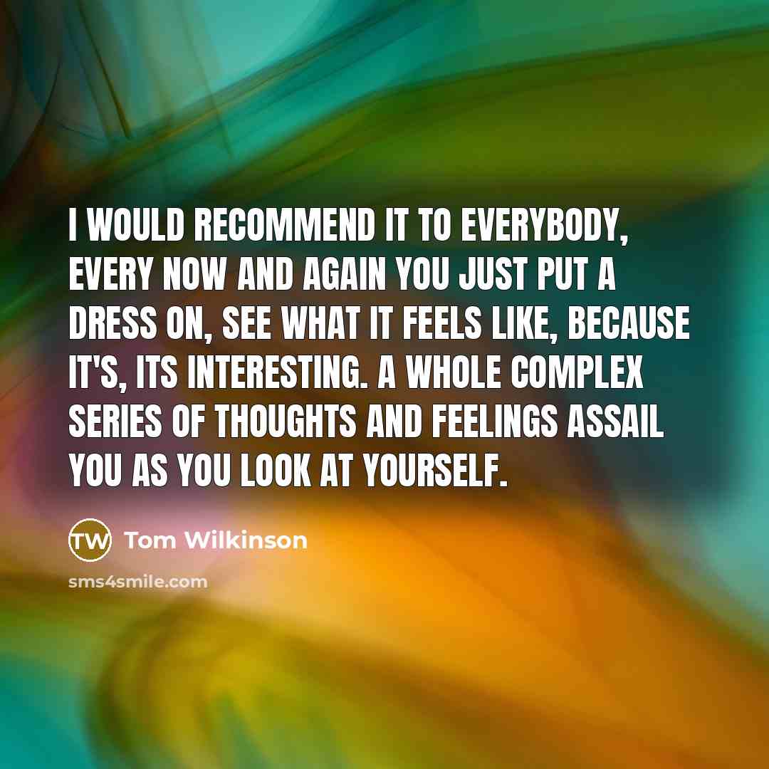 “I would recommend it to everybody, every now and again you just put a dress on, see what it feels like, because it's, its interesting. A whole complex series of thoughts and feelings assail you as you look at yourself.” quote by Tom Wilkinson