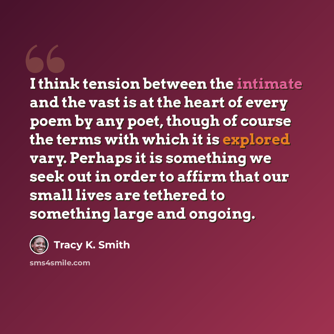“I think tension between the intimate and the vast is at the heart of every poem by any poet, though of course the terms with which it is explored vary. Perhaps it is something we seek out in order to affirm that our small lives are tethered to something large and ongoing.” quote by Tracy K. Smith