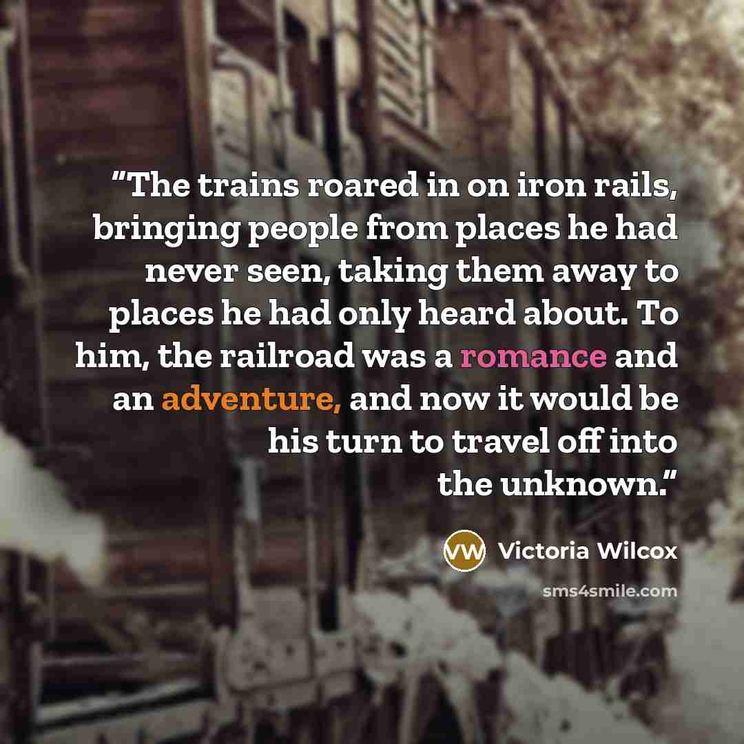 “The trains roared in on iron rails, bringing people from places he had never seen, taking them away to places he had only heard about. To him, the railroad was a romance and an adventure, and now it would be his turn to travel off into the unknown.” quote by Victoria Wilcox