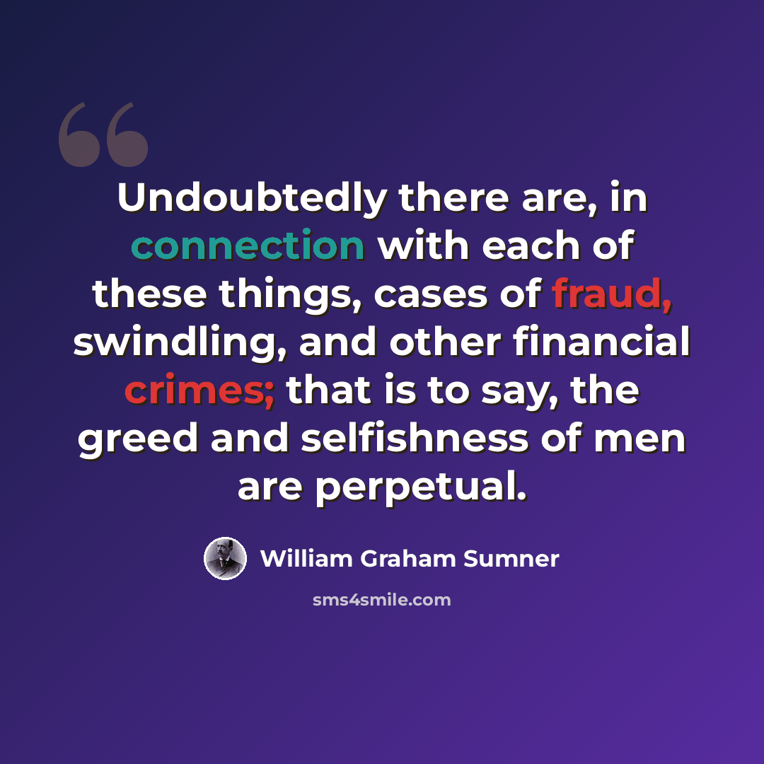 “Undoubtedly there are, in connection with each of these things, cases of fraud, swindling, and other financial crimes; that is to say, the greed and selfishness of men are perpetual.” quote by William Graham Sumner