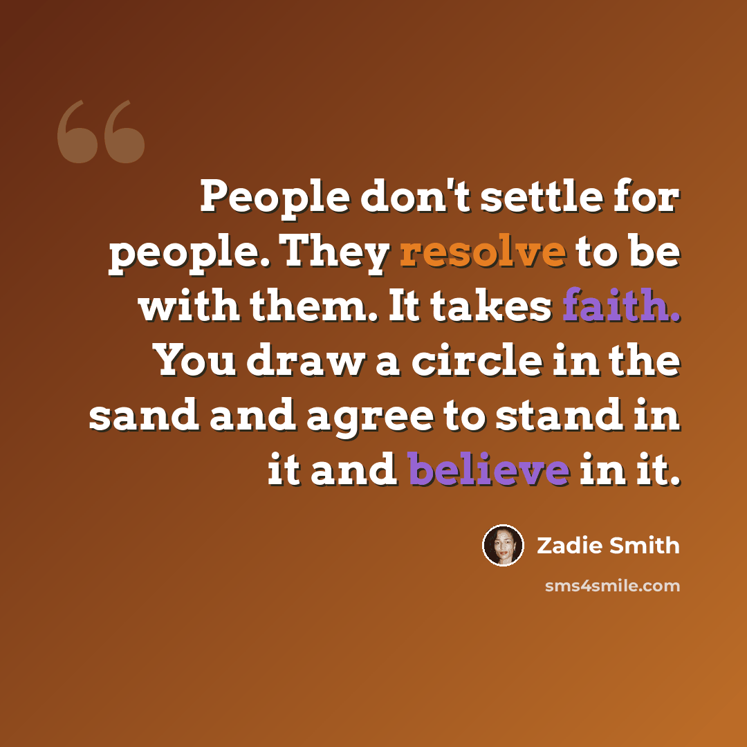 “People don't settle for people. They resolve to be with them. It takes faith. You draw a circle in the sand and agree to stand in it and believe in it.” quote by Zadie Smith