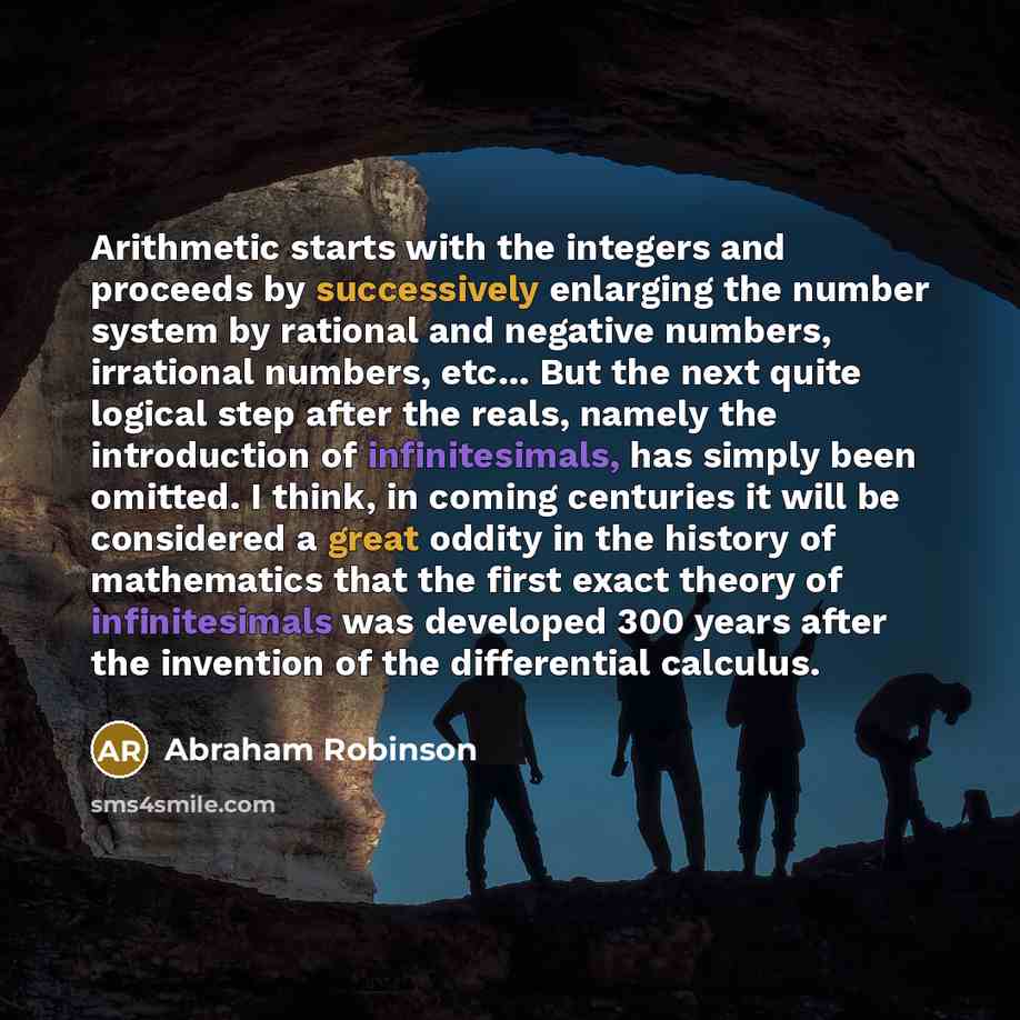 “Arithmetic starts with the integers and proceeds by successively enlarging the number system by rational and negative numbers, irrational numbers, etc... But the next quite logical step after the reals, namely the introduction of infinitesimals, has simply been omitted. I think, in coming…” quote by Abraham Robinson