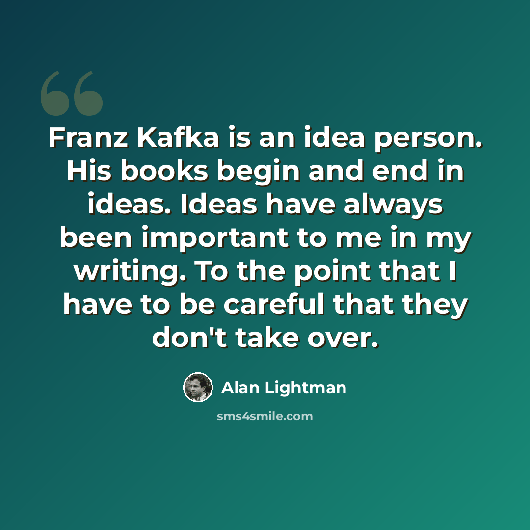 “Franz Kafka is an idea person. His books begin and end in ideas. Ideas have always been important to me in my writing. To the point that I have to be careful that they don't take over.” quote by Alan Lightman
