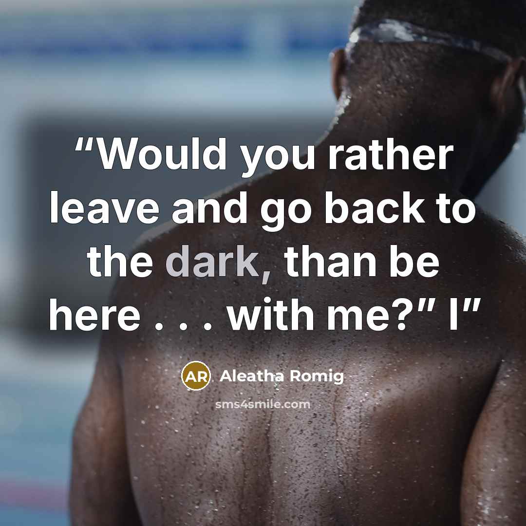 “Would you rather leave and go back to the dark, than be here . . . with me?” I” quote by Aleatha Romig
