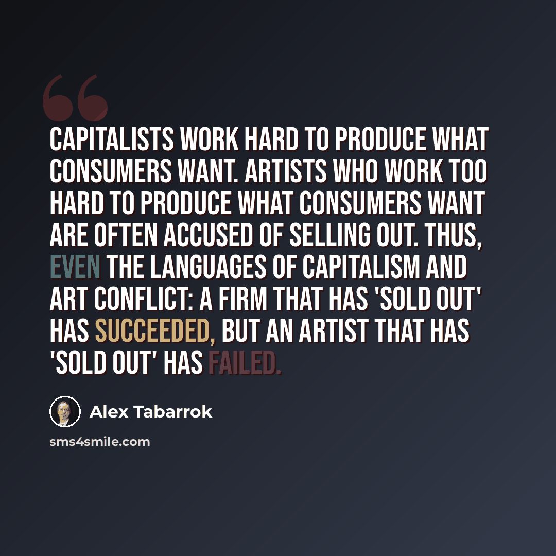 “Capitalists work hard to produce what consumers want. Artists who work too hard to produce what consumers want are often accused of selling out. Thus, even the languages of capitalism and art conflict: a firm that has 'sold out' has succeeded, but an artist that has 'sold out' has failed.” quote by Alex Tabarrok