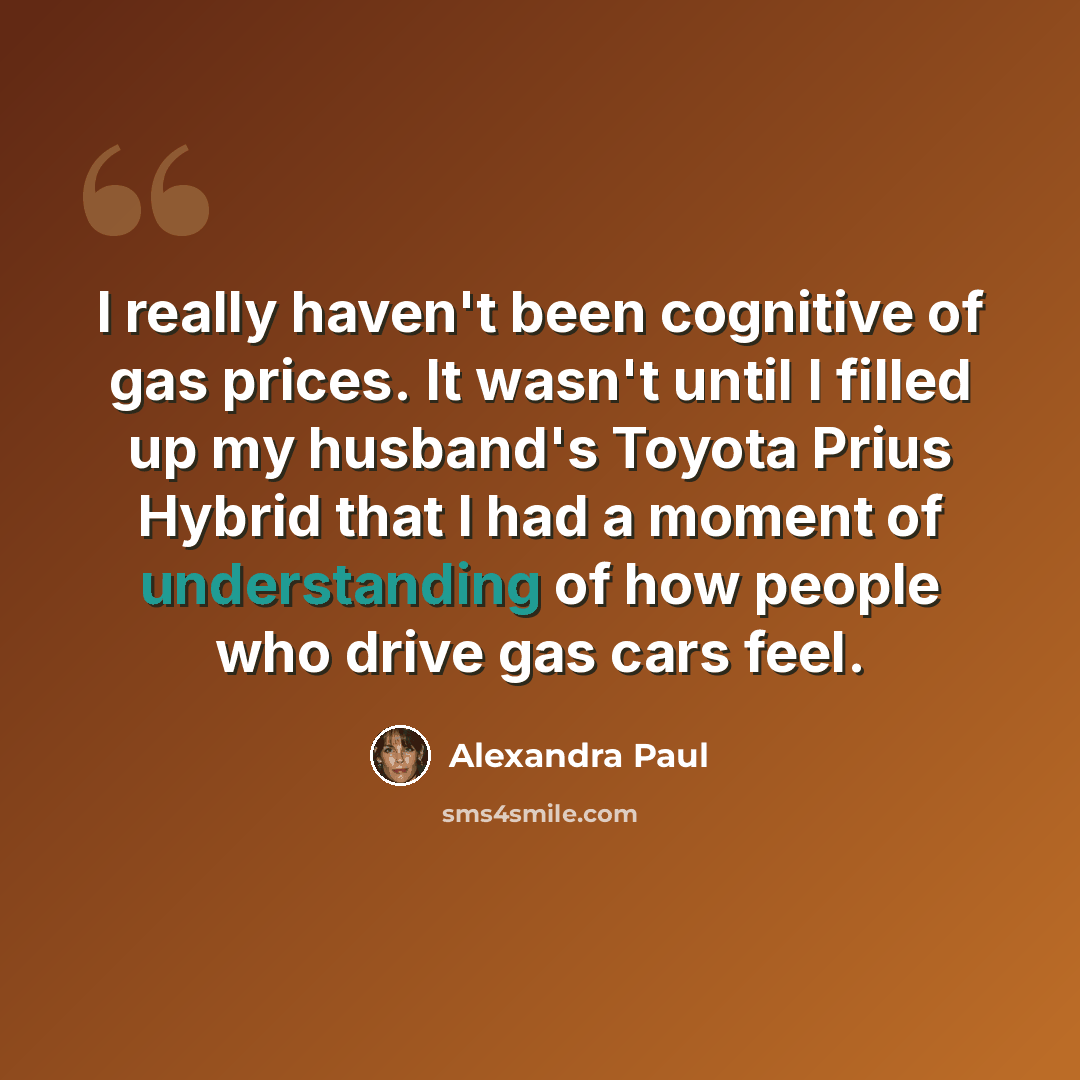 “I really haven't been cognitive of gas prices. It wasn't until I filled up my husband's Toyota Prius Hybrid that I had a moment of understanding of how people who drive gas cars feel.” quote by Alexandra Paul