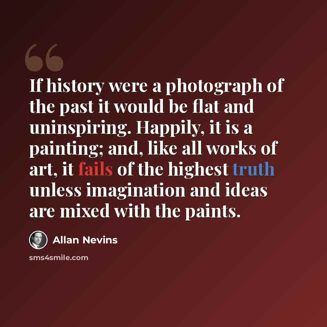“If history were a photograph of the past it would be flat and uninspiring. Happily, it is a painting; and, like all works of art, it fails of the highest truth unless imagination and ideas are mixed with the paints.” quote by Allan Nevins