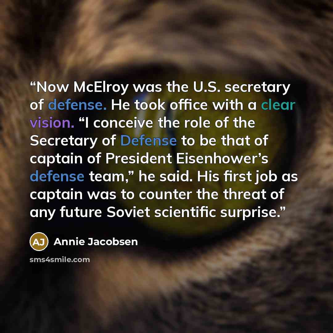 “Now McElroy was the U.S. secretary of defense. He took office with a clear vision. “I conceive the role of the Secretary of Defense to be that of captain of President Eisenhower’s defense team,” he said. His first job as captain was to counter the threat of any future Soviet scientific surprise.” quote by Annie Jacobsen
