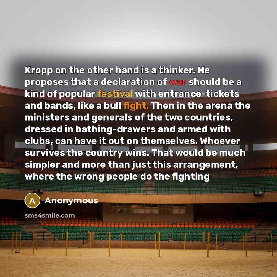 “Kropp on the other hand is a thinker. He proposes that a declaration of war should be a kind of popular festival with entrance-tickets and bands, like a bull fight. Then in the arena the ministers and generals of the two countries, dressed in bathing-drawers and armed with clubs, can have it out…” quote by Anonymous