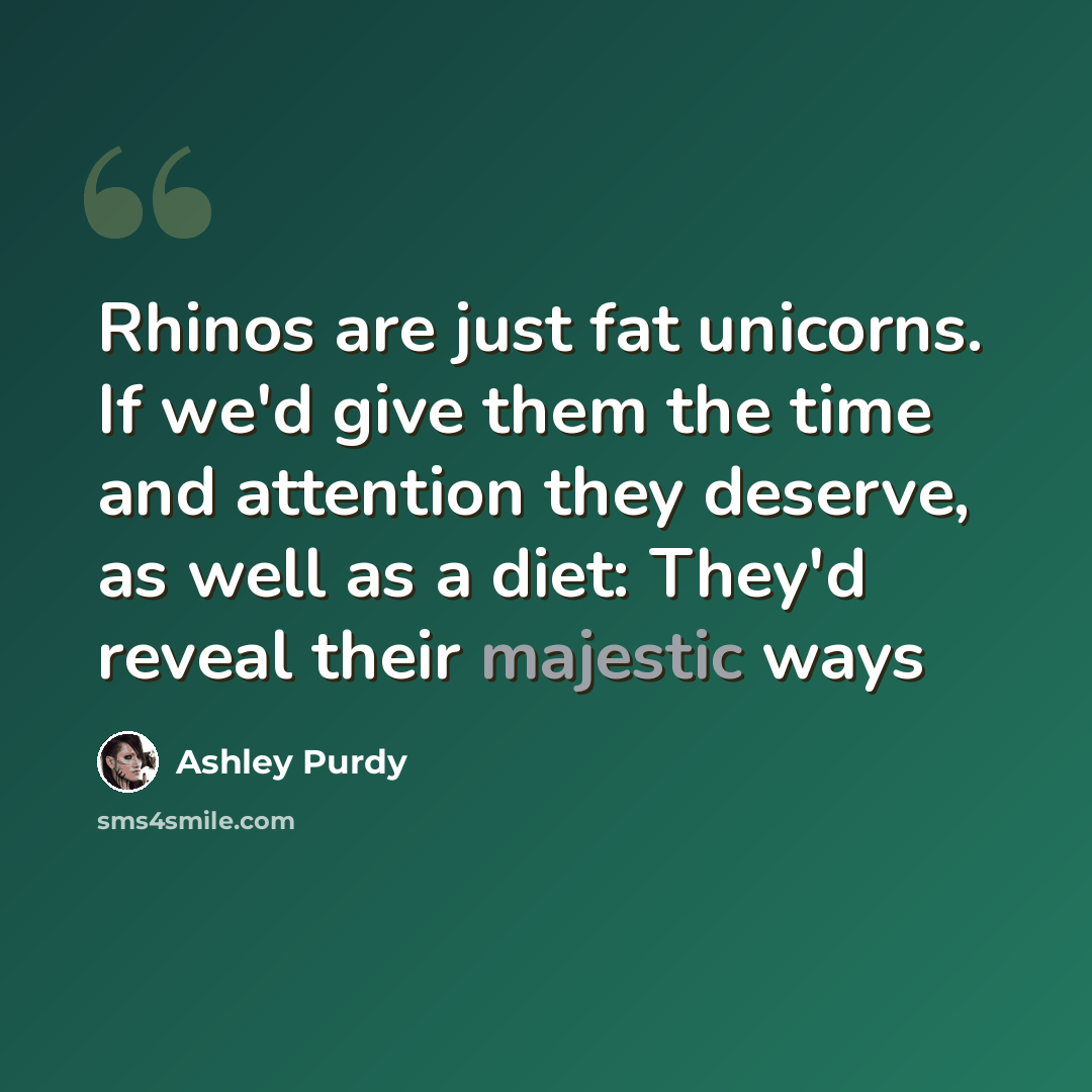 “Rhinos are just fat unicorns. If we'd give them the time and attention they deserve, as well as a diet: They'd reveal their majestic ways” quote by Ashley Purdy