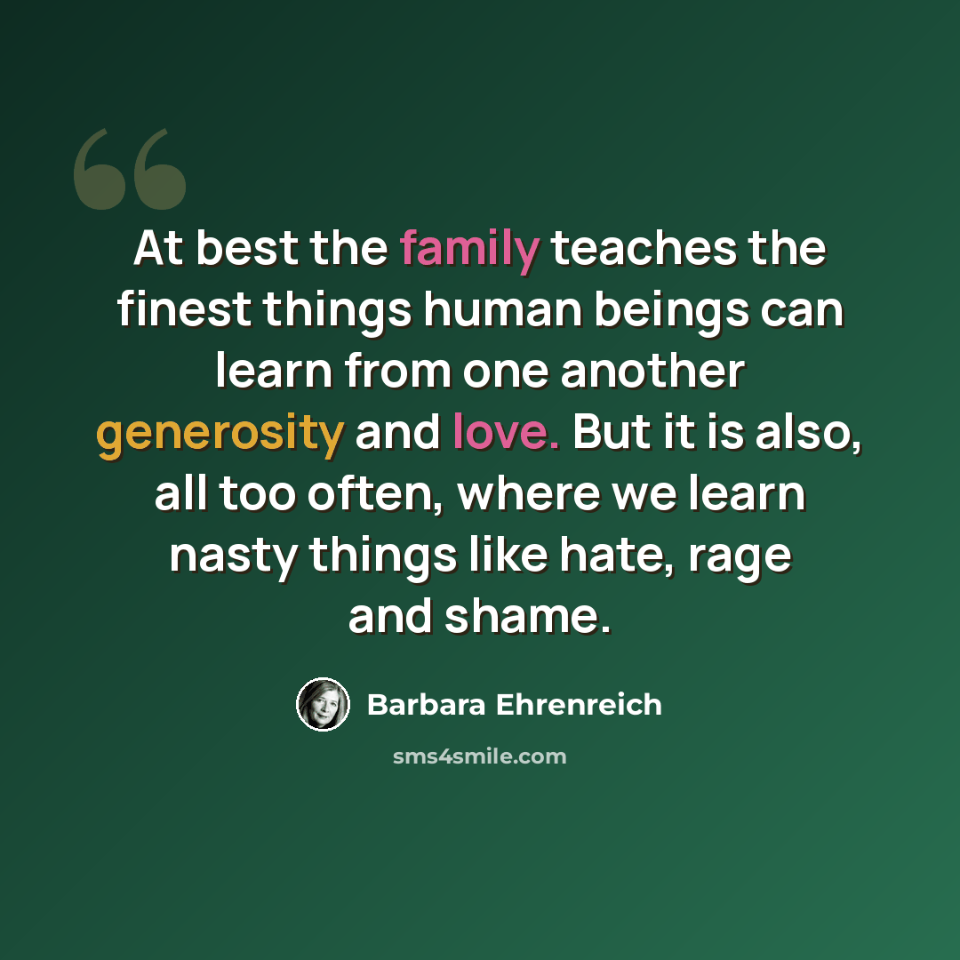 “At best the family teaches the finest things human beings can learn from one another generosity and love. But it is also, all too often, where we learn nasty things like hate, rage and shame.” quote by Barbara Ehrenreich