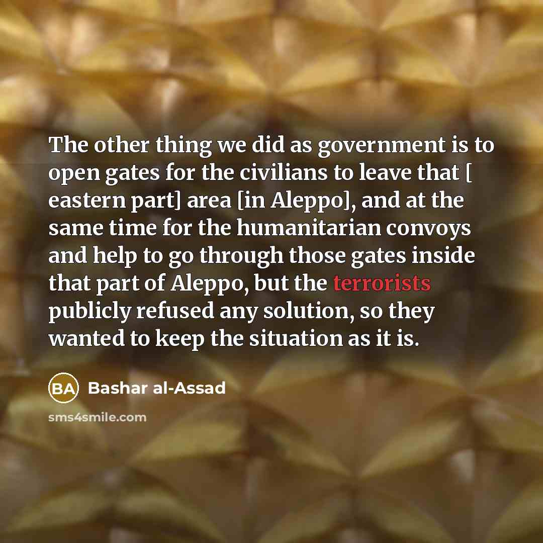 “The other thing we did as government is to open gates for the civilians to leave that [ eastern part] area [in Aleppo], and at the same time for the humanitarian convoys and help to go through those gates inside that part of Aleppo, but the terrorists publicly refused any solution, so they wanted…” quote by Bashar al-Assad
