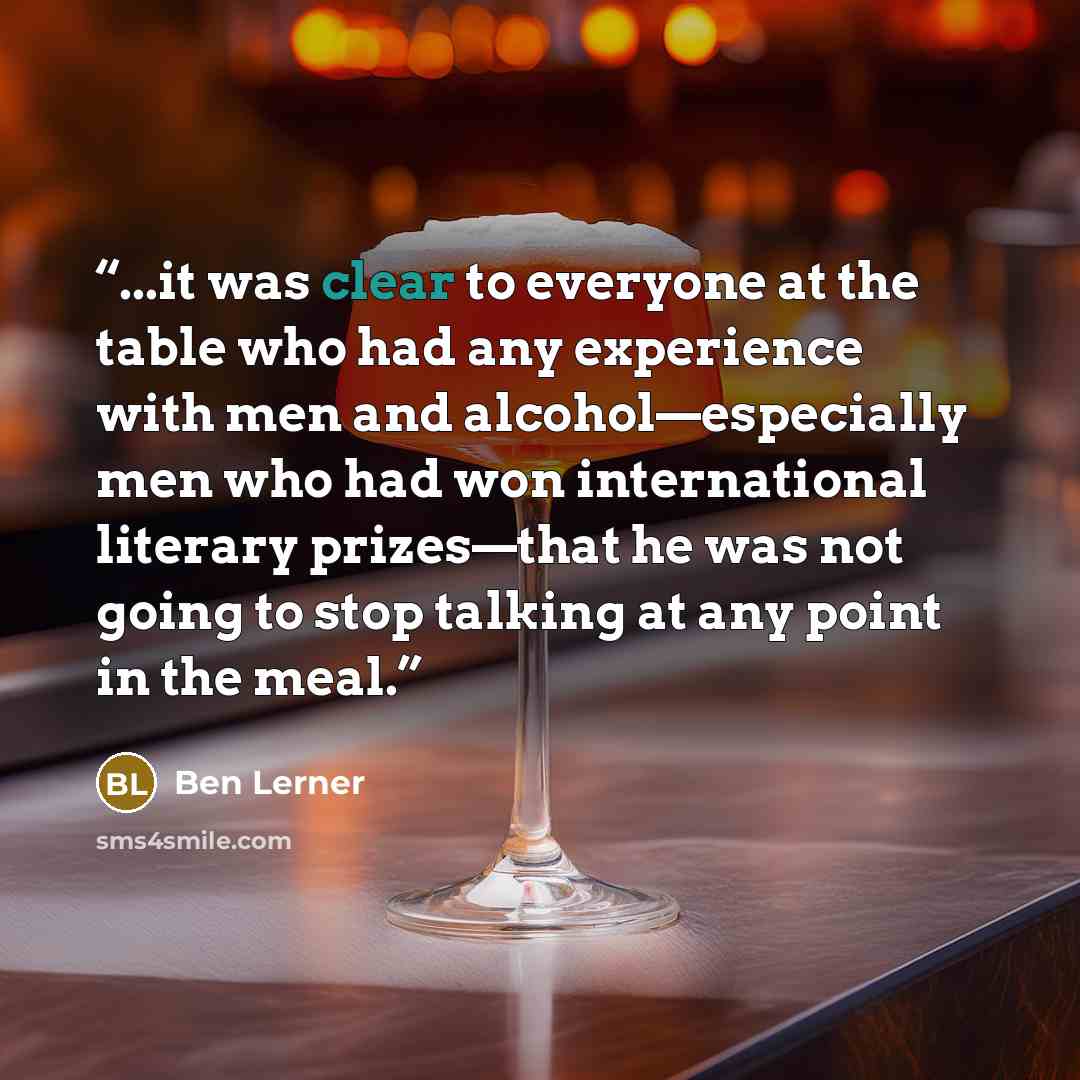 “...it was clear to everyone at the table who had any experience with men and alcohol—especially men who had won international literary prizes—that he was not going to stop talking at any point in the meal.” quote by Ben Lerner