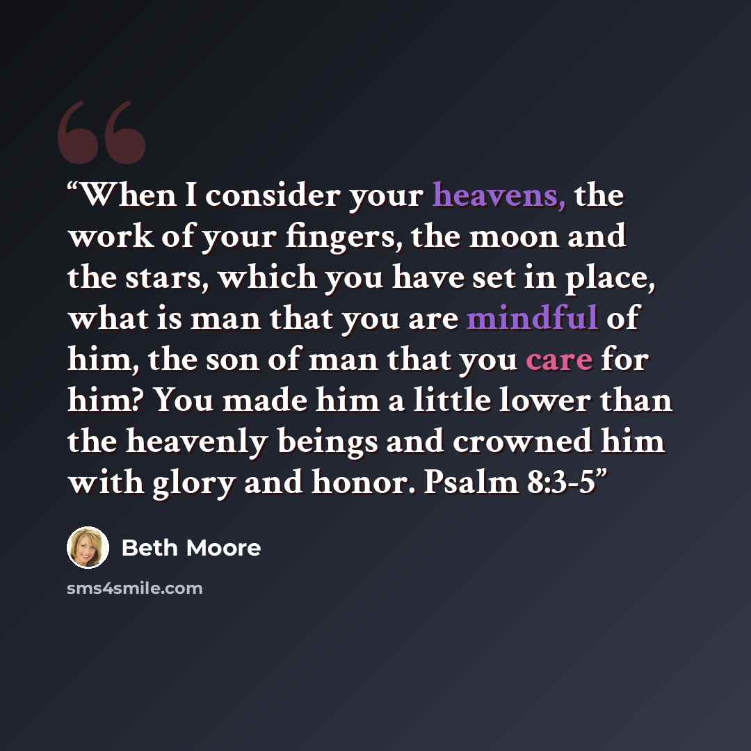 “When I consider your heavens, the work of your fingers, the moon and the stars, which you have set in place, what is man that you are mindful of him, the son of man that you care for him? You made him a little lower than the heavenly beings and crowned him with glory and honor. Psalm 8:3-5” quote by Beth Moore