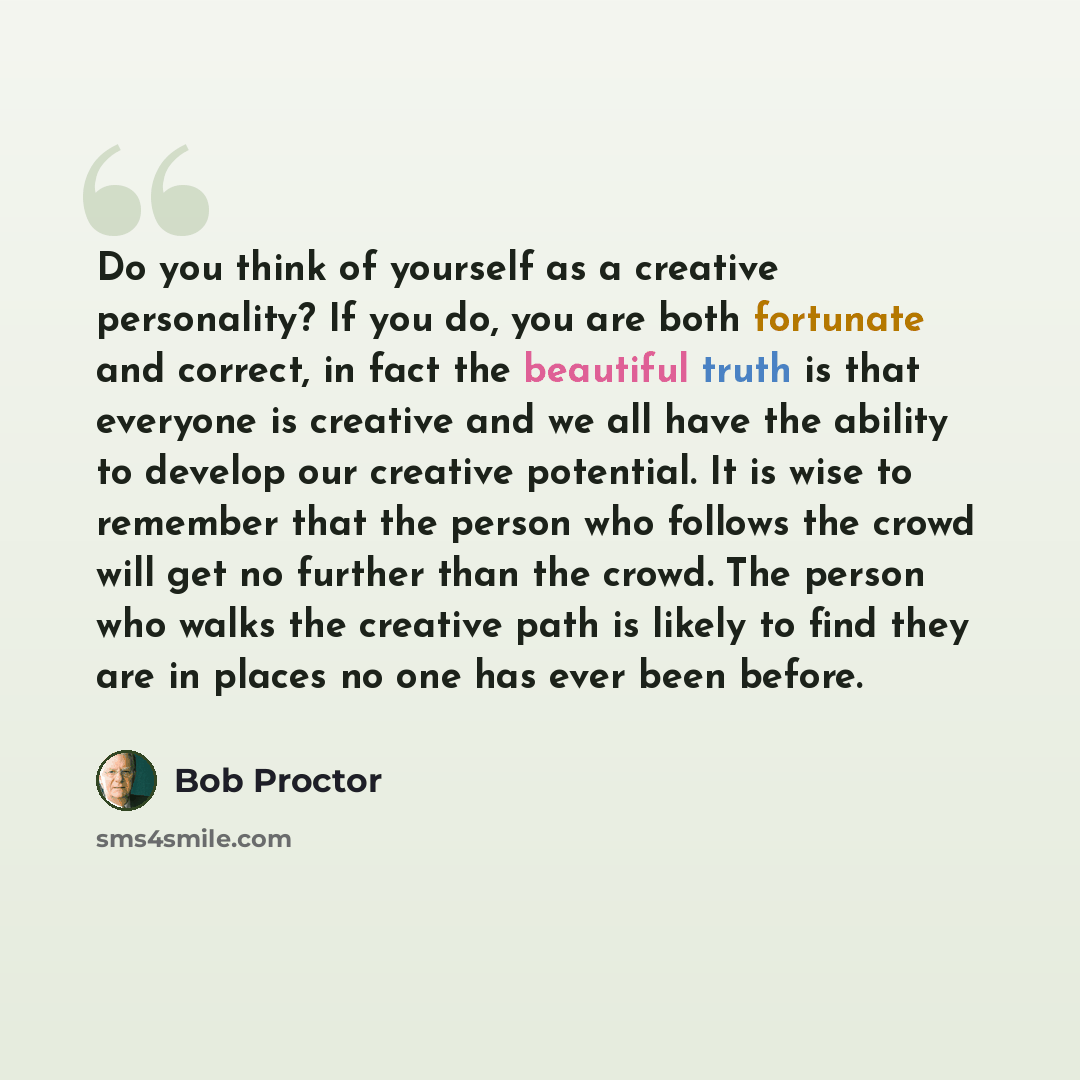 “Do you think of yourself as a creative personality? If you do, you are both fortunate and correct, in fact the beautiful truth is that everyone is creative and we all have the ability to develop our creative potential. It is wise to remember that the person who follows the crowd will get no…” quote by Bob Proctor