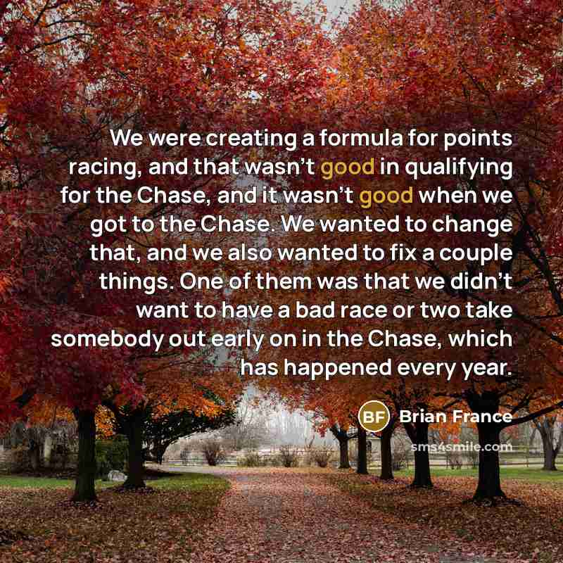 “We were creating a formula for points racing, and that wasn't good in qualifying for the Chase, and it wasn't good when we got to the Chase. We wanted to change that, and we also wanted to fix a couple things. One of them was that we didn't want to have a bad race or two take somebody out early on…” quote by Brian France