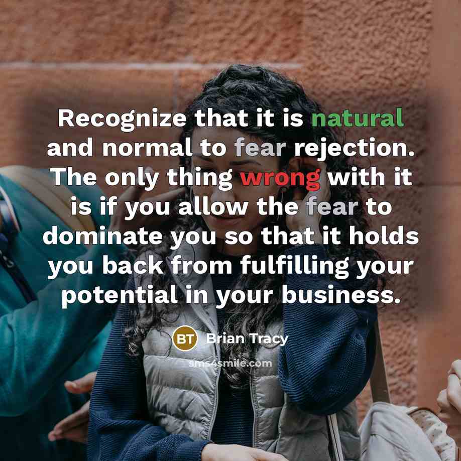 “Recognize that it is natural and normal to fear rejection. The only thing wrong with it is if you allow the fear to dominate you so that it holds you back from fulfilling your potential in your business.” quote by Brian Tracy