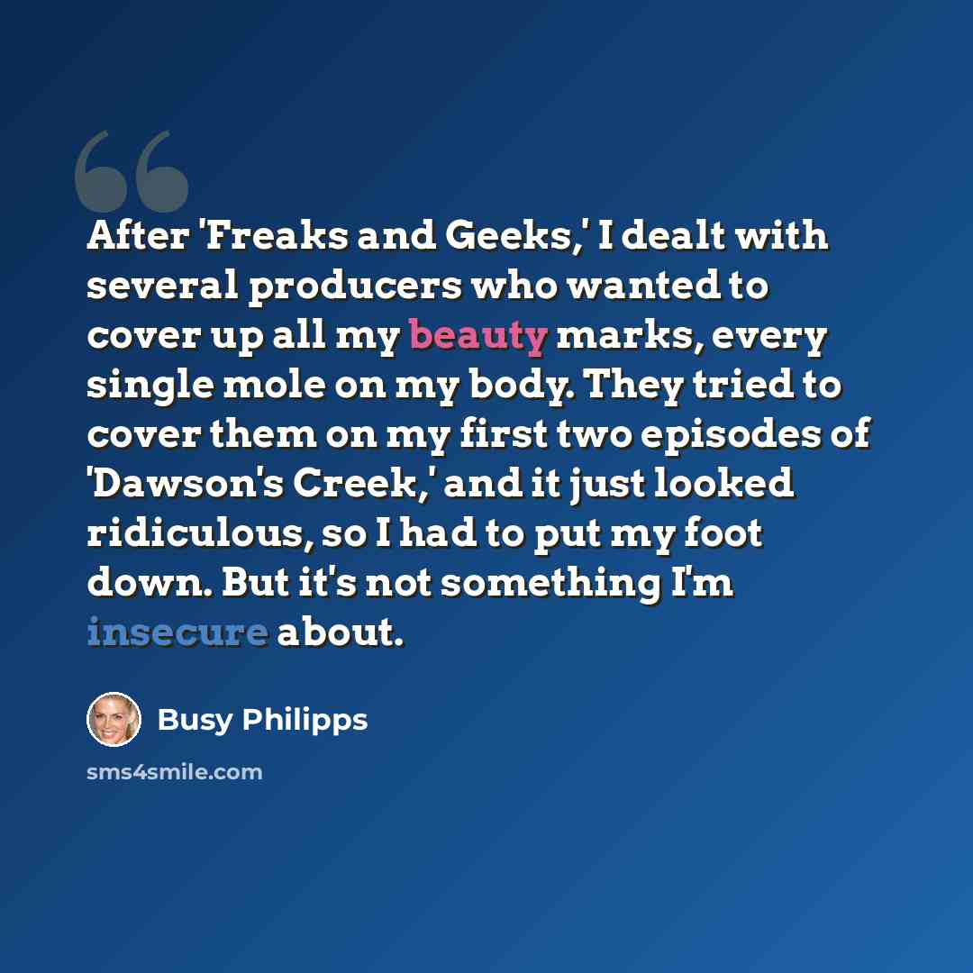 “After 'Freaks and Geeks,' I dealt with several producers who wanted to cover up all my beauty marks, every single mole on my body. They tried to cover them on my first two episodes of 'Dawson's Creek,' and it just looked ridiculous, so I had to put my foot down. But it's not something I'm insecure…” quote by Busy Philipps