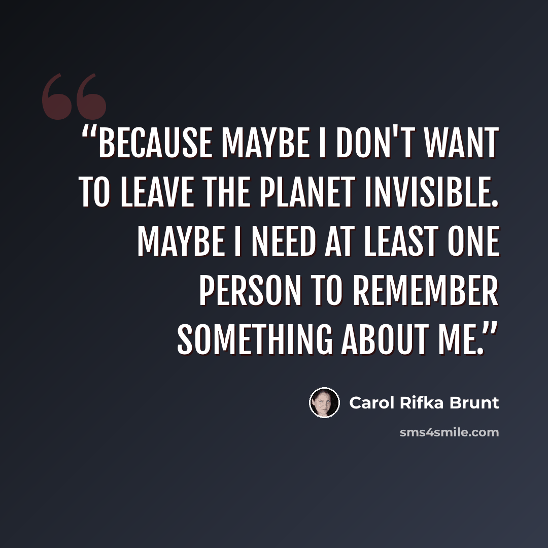 “Because maybe I don't want to leave the planet invisible. Maybe I need at least one person to remember something about me.” quote by Carol Rifka Brunt