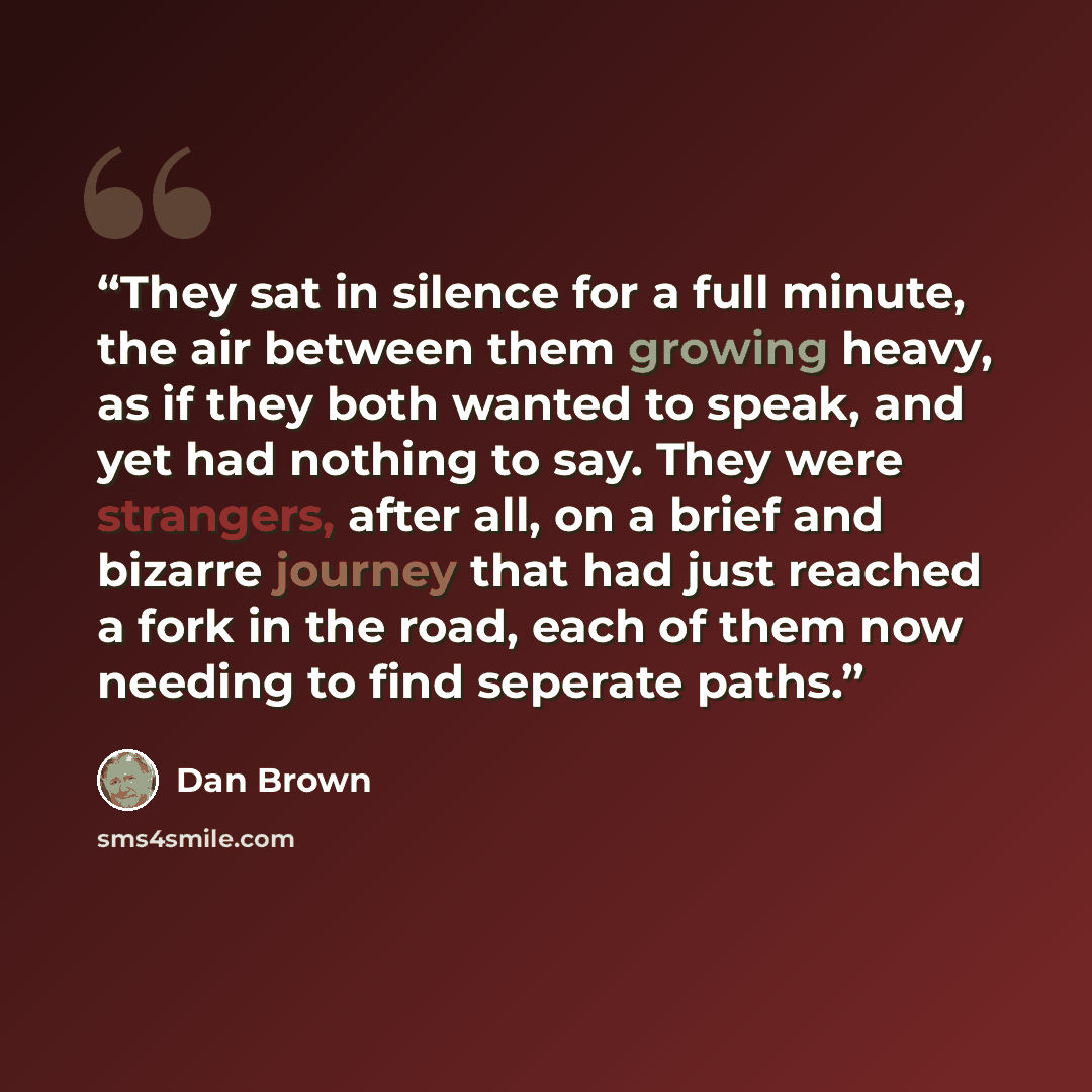 “They sat in silence for a full minute, the air between them growing heavy, as if they both wanted to speak, and yet had nothing to say. They were strangers, after all, on a brief and bizarre journey that had just reached a fork in the road, each of them now needing to find seperate paths.” quote by Dan Brown