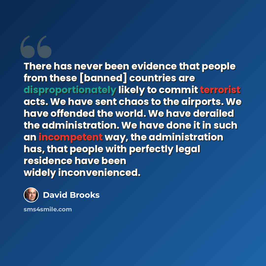 “There has never been evidence that people from these [banned] countries are disproportionately likely to commit terrorist acts. We have sent chaos to the airports. We have offended the world. We have derailed the administration. We have done it in such an incompetent way, the administration has…” quote by David Brooks